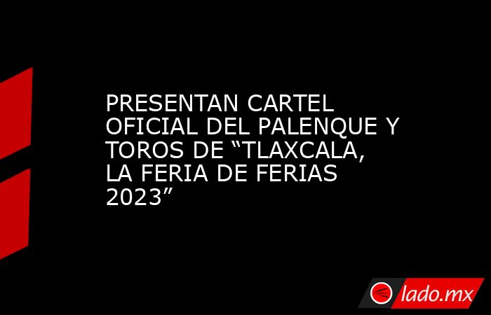 PRESENTAN CARTEL OFICIAL DEL PALENQUE Y TOROS DE “TLAXCALA, LA FERIA DE FERIAS 2023”. Noticias en tiempo real