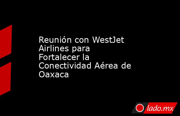 Reunión con WestJet Airlines para Fortalecer la Conectividad Aérea de Oaxaca. Noticias en tiempo real