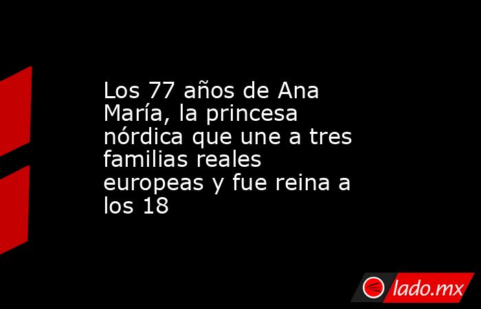 Los 77 años de Ana María, la princesa nórdica que une a tres familias reales europeas y fue reina a los 18. Noticias en tiempo real