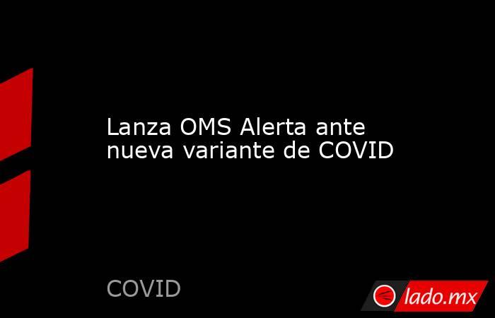 Lanza OMS Alerta ante nueva variante de COVID. Noticias en tiempo real