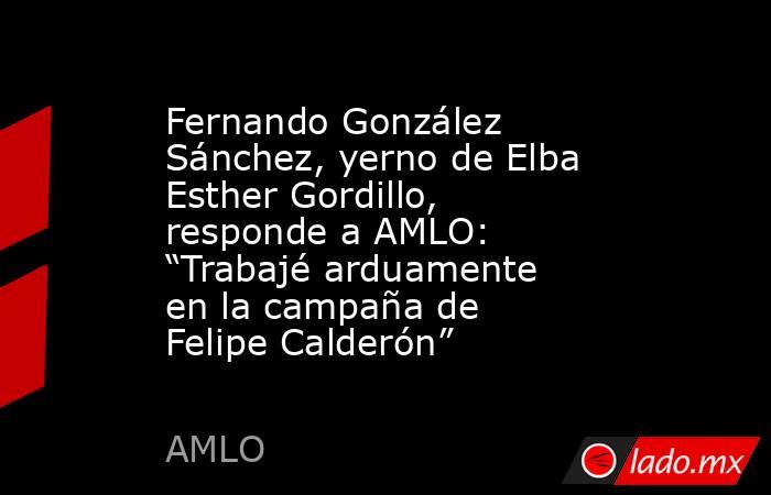 Fernando González Sánchez, yerno de Elba Esther Gordillo, responde a AMLO: “Trabajé arduamente en la campaña de Felipe Calderón”. Noticias en tiempo real
