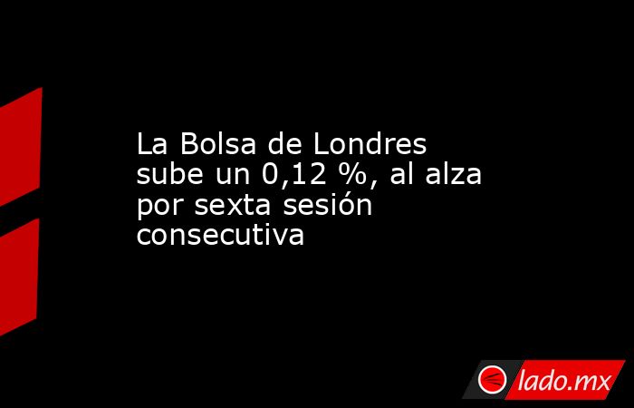 La Bolsa de Londres sube un 0,12 %, al alza por sexta sesión consecutiva. Noticias en tiempo real