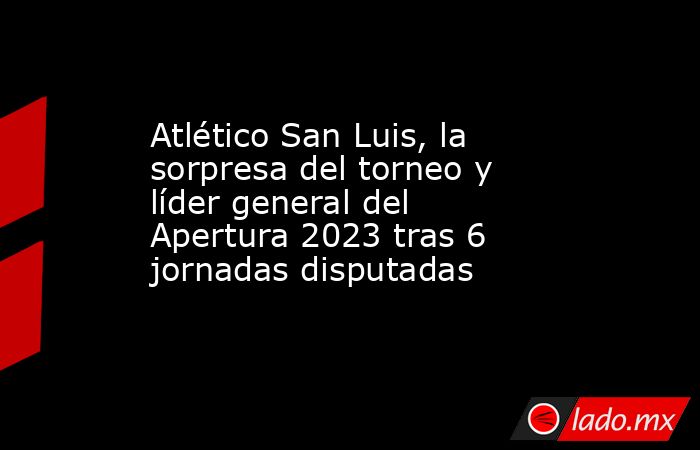 Atlético San Luis, la sorpresa del torneo y líder general del Apertura 2023 tras 6 jornadas disputadas. Noticias en tiempo real