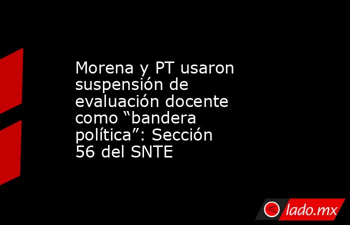 Morena y PT usaron suspensión de evaluación docente como “bandera política”: Sección 56 del SNTE. Noticias en tiempo real