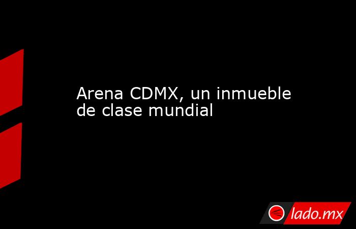 Arena CDMX, un inmueble de clase mundial. Noticias en tiempo real