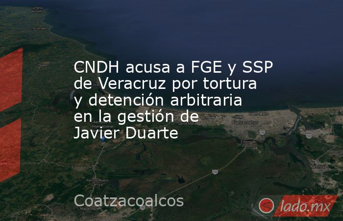 CNDH acusa a FGE y SSP de Veracruz por tortura y detención arbitraria en la gestión de Javier Duarte. Noticias en tiempo real