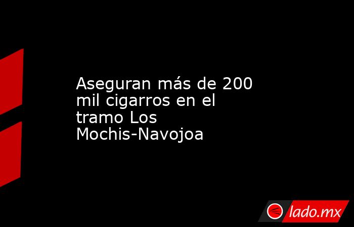 Aseguran más de 200 mil cigarros en el tramo Los Mochis-Navojoa. Noticias en tiempo real