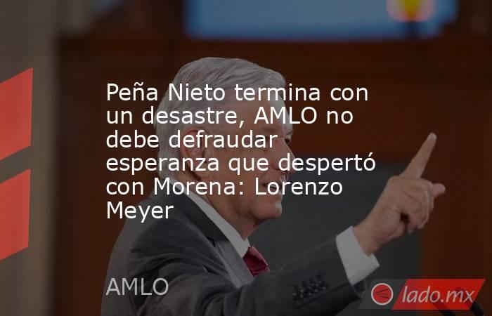 Peña Nieto termina con un desastre, AMLO no debe defraudar esperanza que despertó con Morena: Lorenzo Meyer. Noticias en tiempo real