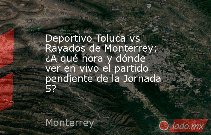 Deportivo Toluca vs Rayados de Monterrey: ¿A qué hora y dónde ver en vivo el partido pendiente de la Jornada 5?. Noticias en tiempo real