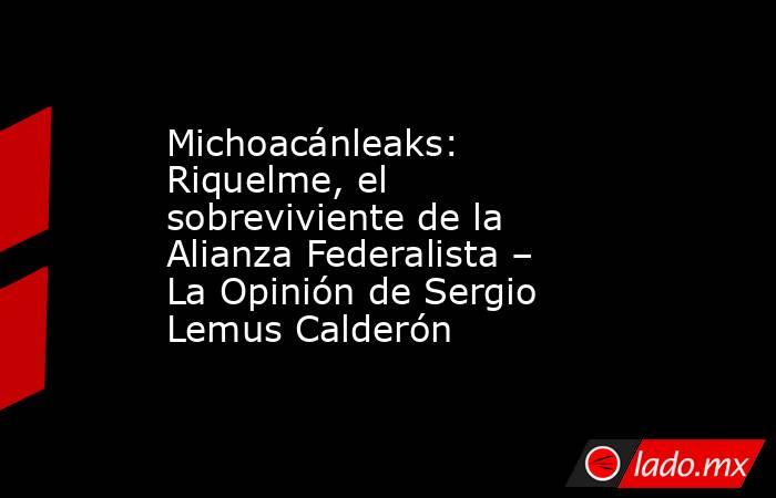 Michoacánleaks: Riquelme, el sobreviviente de la Alianza Federalista – La Opinión de Sergio Lemus Calderón. Noticias en tiempo real