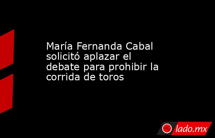 María Fernanda Cabal solicitó aplazar el debate para prohibir la corrida de toros. Noticias en tiempo real