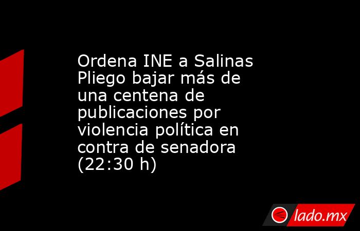 Ordena INE a Salinas Pliego bajar más de una centena de publicaciones por violencia política en contra de senadora (22:30 h). Noticias en tiempo real