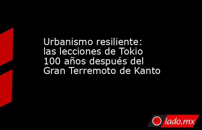 Urbanismo resiliente: las lecciones de Tokio 100 años después del Gran Terremoto de Kanto. Noticias en tiempo real