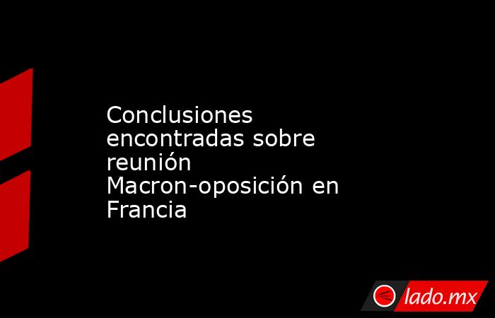 Conclusiones encontradas sobre reunión Macron-oposición en Francia. Noticias en tiempo real
