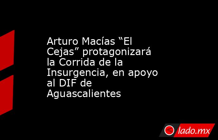 Arturo Macías “El Cejas” protagonizará la Corrida de la Insurgencia, en apoyo al DIF de Aguascalientes. Noticias en tiempo real
