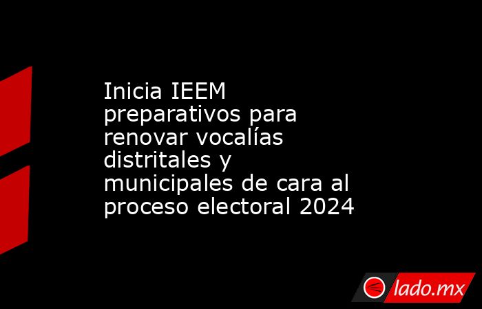 Inicia IEEM preparativos para renovar vocalías distritales y municipales de cara al proceso electoral 2024. Noticias en tiempo real