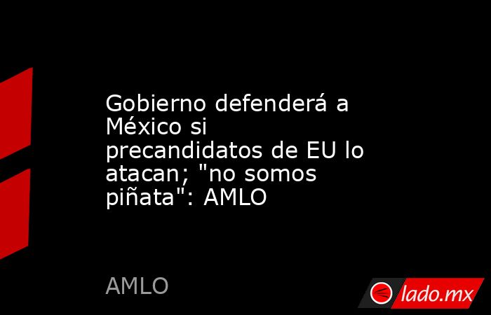 Gobierno defenderá a México si precandidatos de EU lo atacan; 