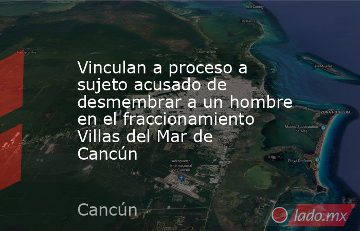 Vinculan a proceso a sujeto acusado de desmembrar a un hombre en el fraccionamiento Villas del Mar de Cancún. Noticias en tiempo real