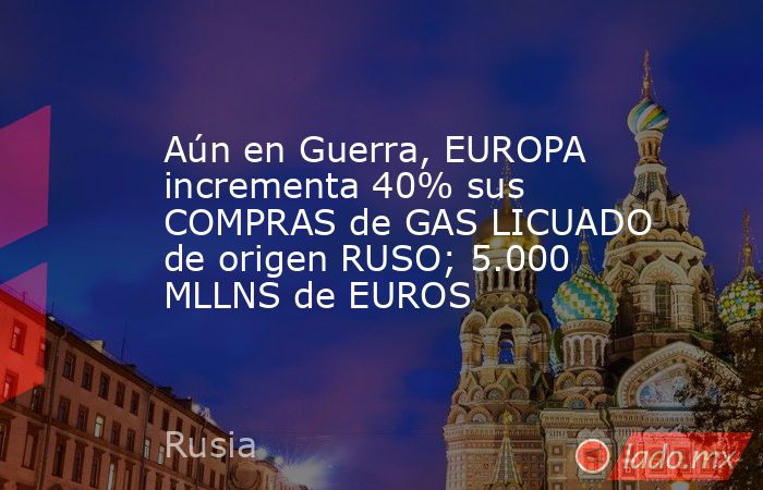 Aún en Guerra, EUROPA incrementa 40% sus COMPRAS de GAS LICUADO de origen RUSO; 5.000 MLLNS de EUROS. Noticias en tiempo real