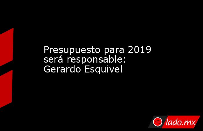 Presupuesto para 2019 será responsable: Gerardo Esquivel. Noticias en tiempo real