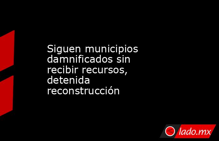 Siguen municipios damnificados sin recibir recursos, detenida reconstrucción. Noticias en tiempo real