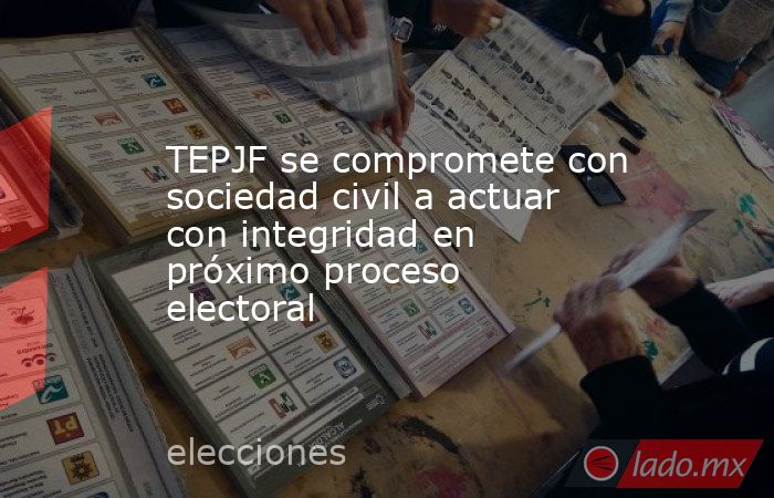 TEPJF se compromete con sociedad civil a actuar con integridad en próximo proceso electoral. Noticias en tiempo real
