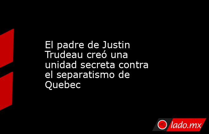 El padre de Justin Trudeau creó una unidad secreta contra el separatismo de Quebec. Noticias en tiempo real