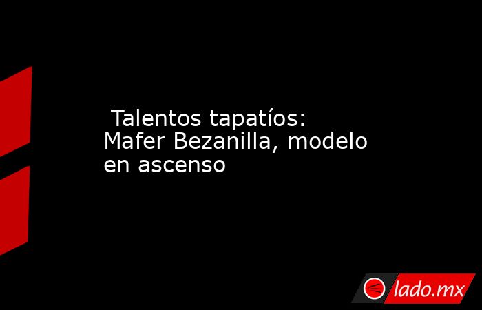  Talentos tapatíos: Mafer Bezanilla, modelo en ascenso. Noticias en tiempo real