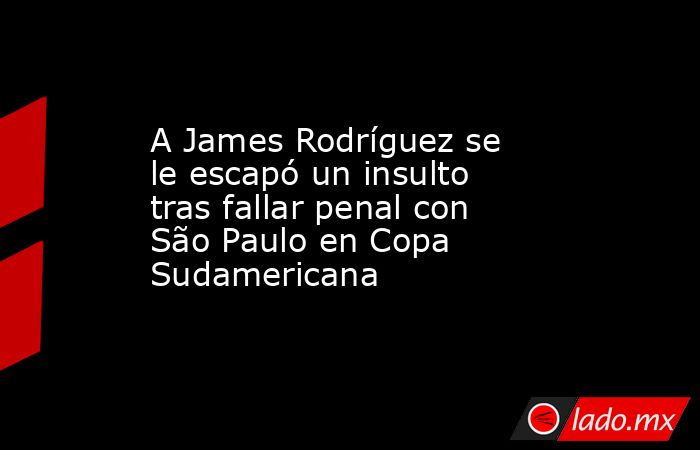 A James Rodríguez se le escapó un insulto tras fallar penal con São Paulo en Copa Sudamericana. Noticias en tiempo real