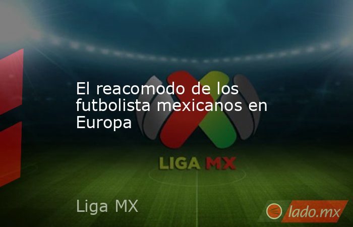 El reacomodo de los futbolista mexicanos en Europa. Noticias en tiempo real
