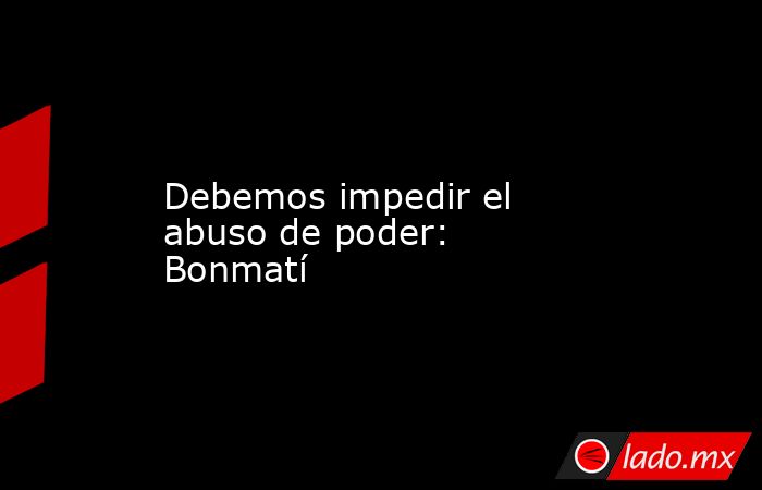 Debemos impedir el abuso de poder: Bonmatí. Noticias en tiempo real