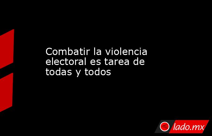 Combatir la violencia electoral es tarea de todas y todos. Noticias en tiempo real