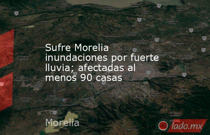 Sufre Morelia inundaciones por fuerte lluvia; afectadas al menos 90 casas. Noticias en tiempo real