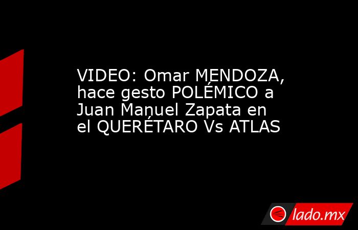 VIDEO: Omar MENDOZA, hace gesto POLÉMICO a Juan Manuel Zapata en el QUERÉTARO Vs ATLAS. Noticias en tiempo real