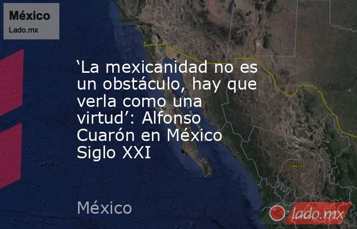 ‘La mexicanidad no es un obstáculo, hay que verla como una virtud’: Alfonso Cuarón en México Siglo XXI. Noticias en tiempo real