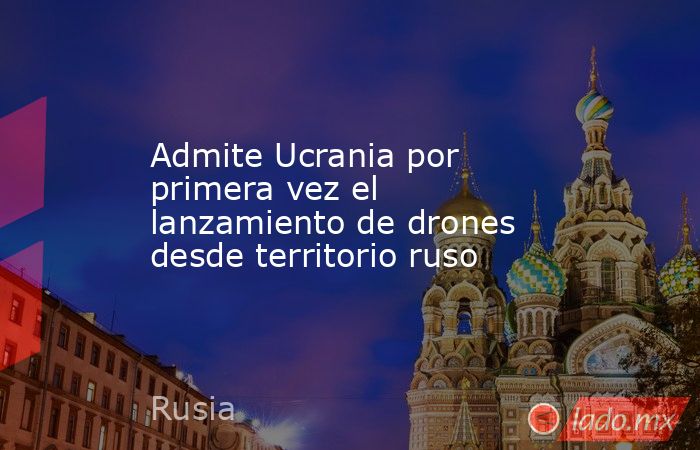 Admite Ucrania por primera vez el lanzamiento de drones desde territorio ruso. Noticias en tiempo real