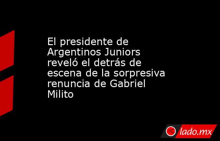 El presidente de Argentinos Juniors reveló el detrás de escena de la sorpresiva renuncia de Gabriel Milito. Noticias en tiempo real