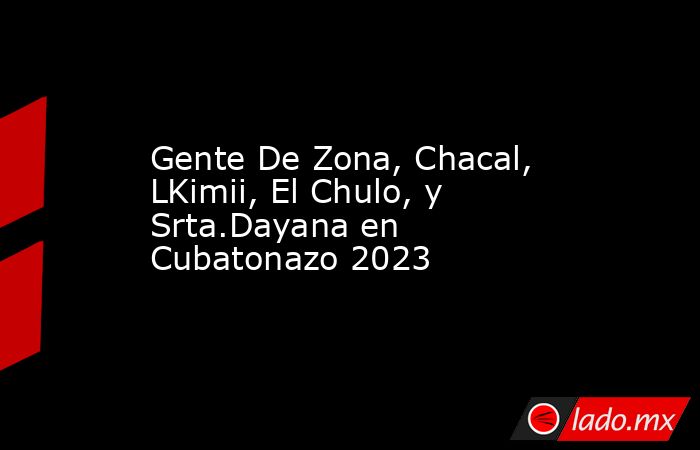 Gente De Zona, Chacal, LKimii, El Chulo, y Srta.Dayana en Cubatonazo 2023. Noticias en tiempo real