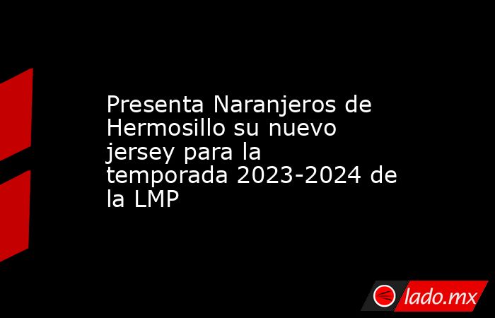 Presenta Naranjeros de Hermosillo su nuevo jersey para la temporada 2023-2024 de la LMP. Noticias en tiempo real
