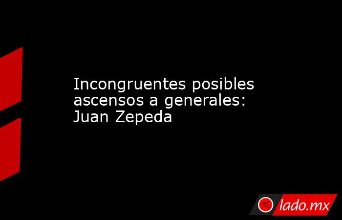 Incongruentes posibles ascensos a generales: Juan Zepeda. Noticias en tiempo real
