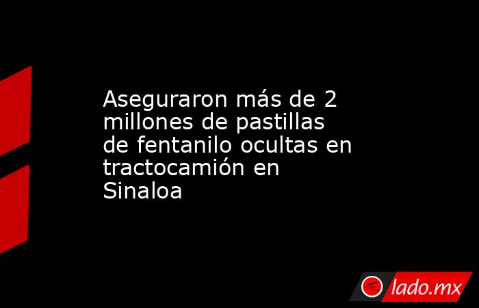 Aseguraron más de 2 millones de pastillas de fentanilo ocultas en tractocamión en Sinaloa. Noticias en tiempo real