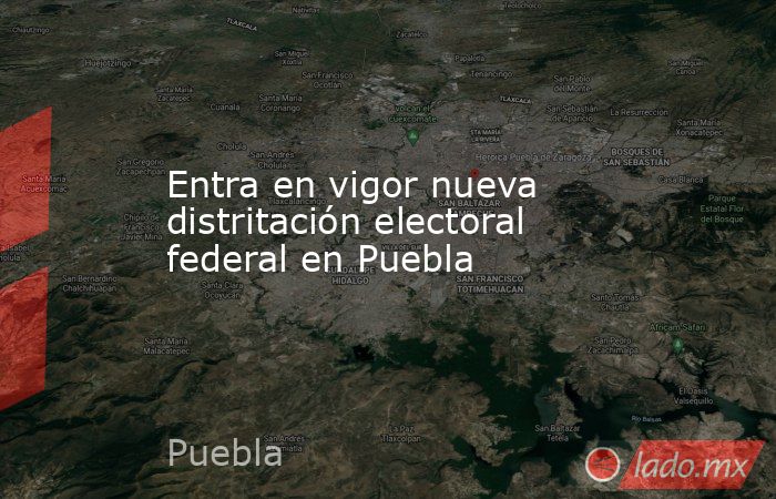 Entra en vigor nueva distritación electoral federal en Puebla. Noticias en tiempo real