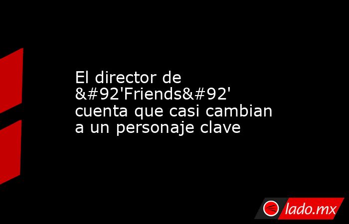 El director de \'Friends\' cuenta que casi cambian a un personaje clave. Noticias en tiempo real
