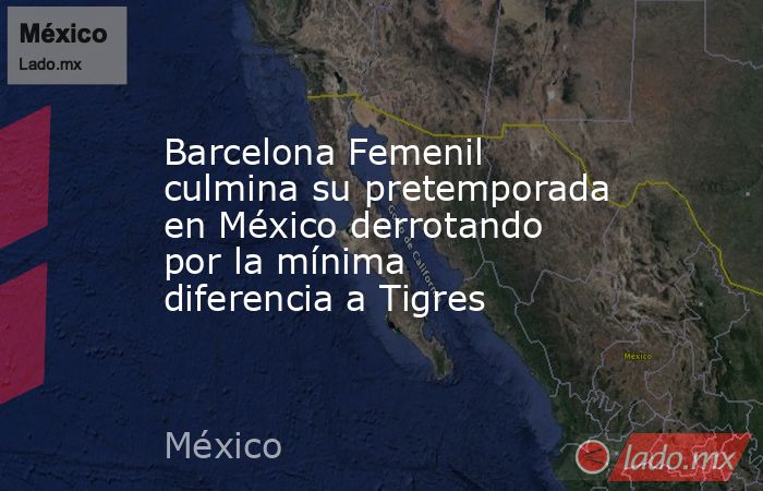 Barcelona Femenil culmina su pretemporada en México derrotando por la mínima diferencia a Tigres. Noticias en tiempo real