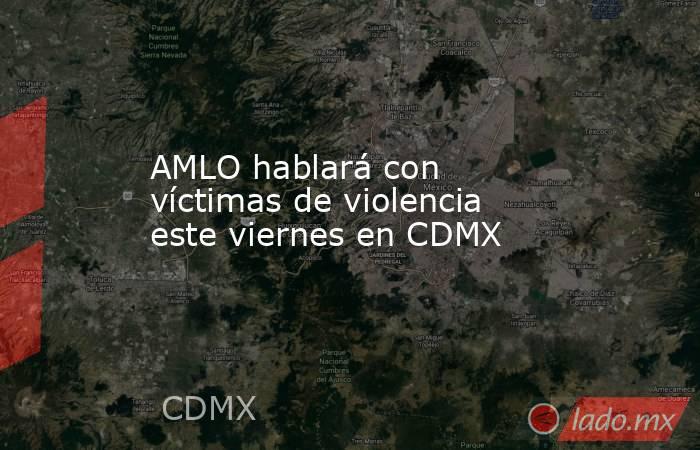 AMLO hablará con víctimas de violencia este viernes en CDMX. Noticias en tiempo real