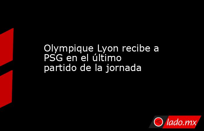 Olympique Lyon recibe a PSG en el último partido de la jornada. Noticias en tiempo real