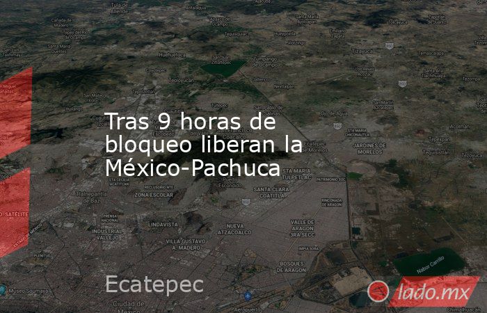 Tras 9 horas de  bloqueo liberan la México-Pachuca. Noticias en tiempo real