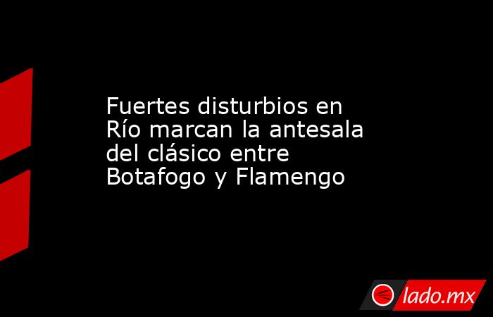Fuertes disturbios en Río marcan la antesala del clásico entre Botafogo y Flamengo. Noticias en tiempo real