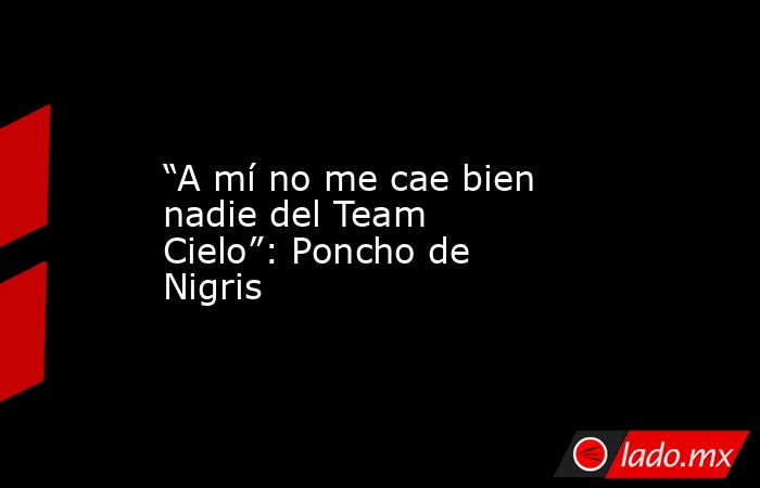 “A mí no me cae bien nadie del Team Cielo”: Poncho de Nigris. Noticias en tiempo real