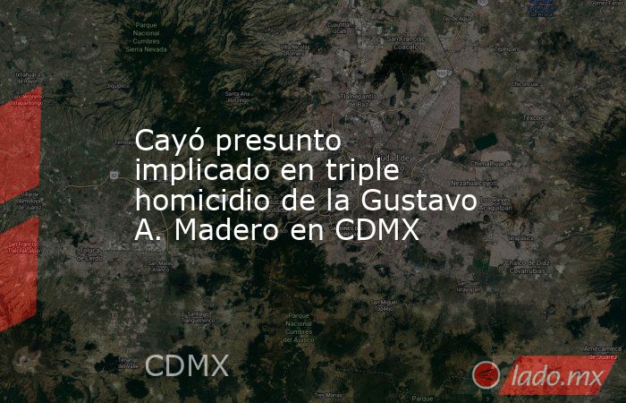 Cayó presunto implicado en triple homicidio de la Gustavo A. Madero en CDMX. Noticias en tiempo real